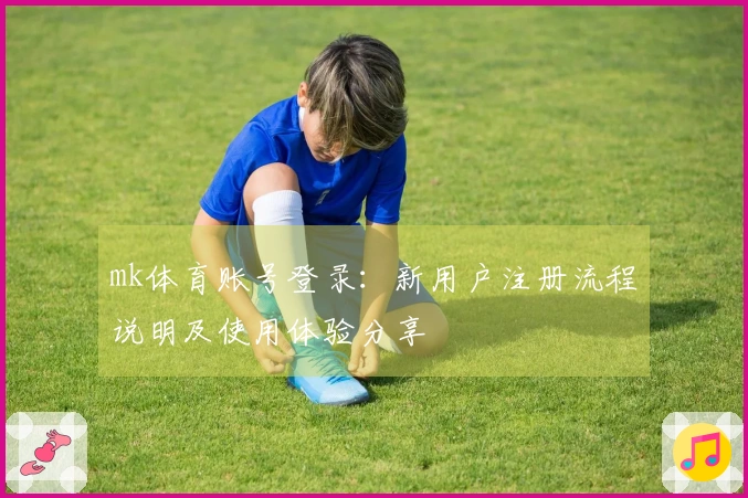 mk体育账号登录：新用户注册流程说明及使用体验分享